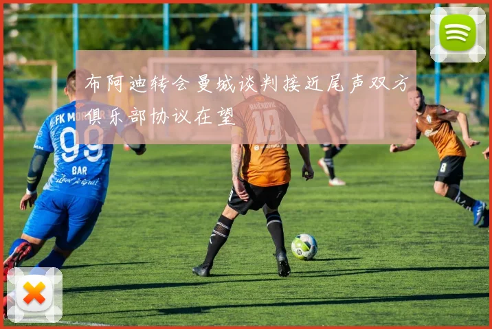 布阿迪转会曼城谈判接近尾声双方俱乐部协议在望