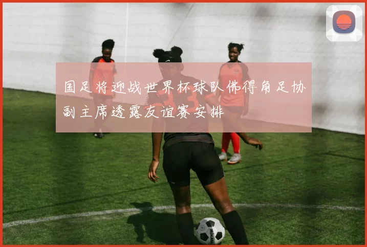 国足将迎战世界杯球队佛得角足协副主席透露友谊赛安排