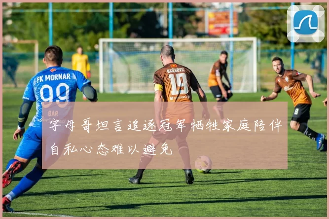 字母哥坦言追逐冠军牺牲家庭陪伴自私心态难以避免