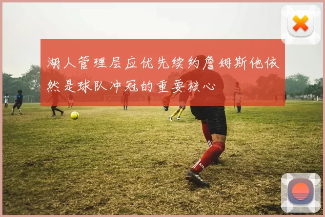 湖人管理层应优先续约詹姆斯他依然是球队冲冠的重要核心