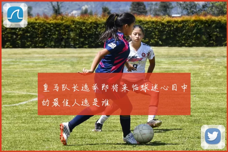 皇马队长选举即将来临球迷心目中的最佳人选是谁
