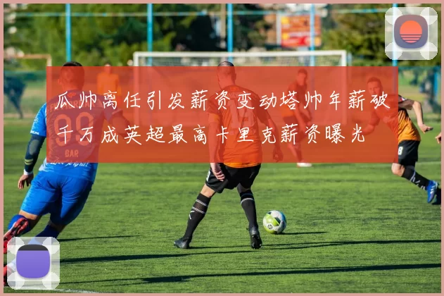 瓜帅离任引发薪资变动塔帅年薪破千万成英超最高卡里克薪资曝光