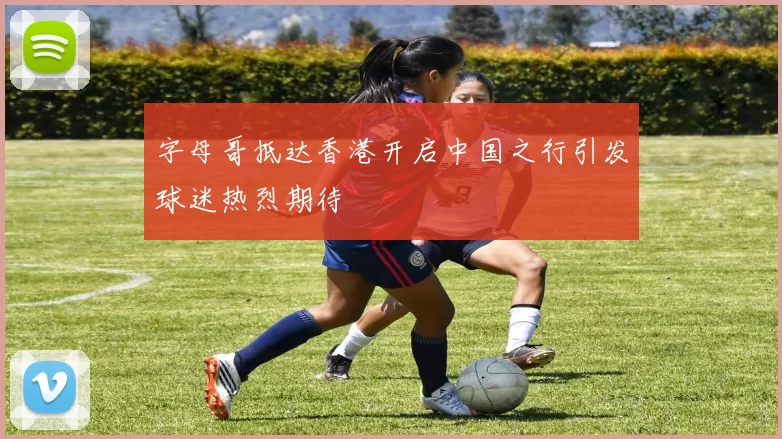 字母哥抵达香港开启中国之行引发球迷热烈期待