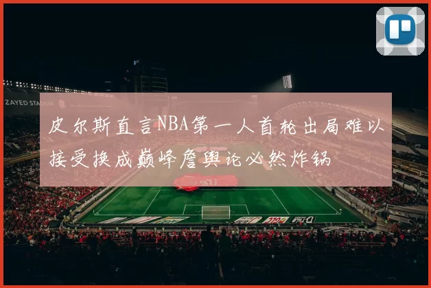 皮尔斯直言NBA第一人首轮出局难以接受换成巅峰詹舆论必然炸锅