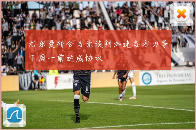 尤尔曼转会马竞谈判加速各方力争下周一前达成协议