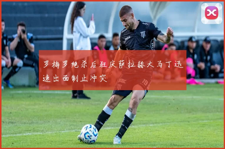 罗梅罗绝杀后狂庆萨拉赫大马丁迅速出面制止冲突