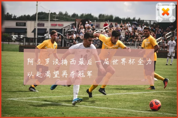 阿圭罗谈梅西最后一届世界杯全力以赴渴望再夺冠军