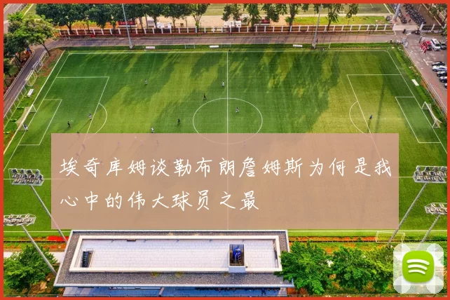 埃奇库姆谈勒布朗詹姆斯为何是我心中的伟大球员之最