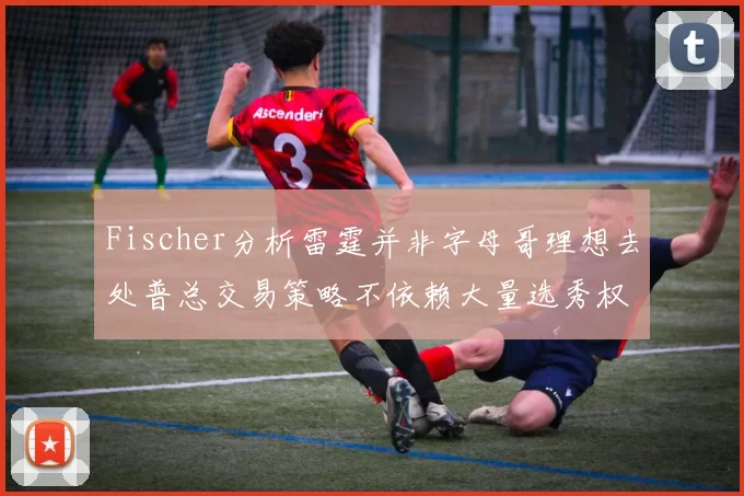 Fischer分析雷霆并非字母哥理想去处普总交易策略不依赖大量选秀权