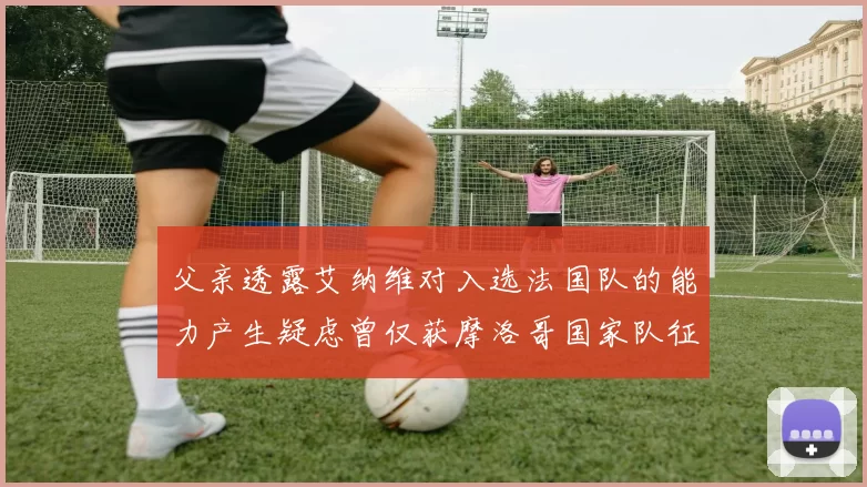 父亲透露艾纳维对入选法国队的能力产生疑虑曾仅获摩洛哥国家队征召
