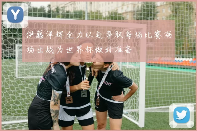 伊藤洋辉全力以赴争取每场比赛满场出战为世界杯做好准备