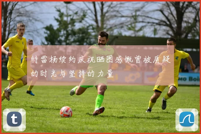 特雷杨续约庆祝晒图感慨曾被质疑的时光与坚持的力量