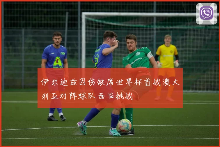 伊尔迪兹因伤缺席世界杯首战澳大利亚对阵球队面临挑战