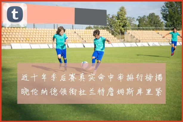 近十年季后赛真实命中率排行榜揭晓伦纳德领衔杜兰特詹姆斯库里紧随其后