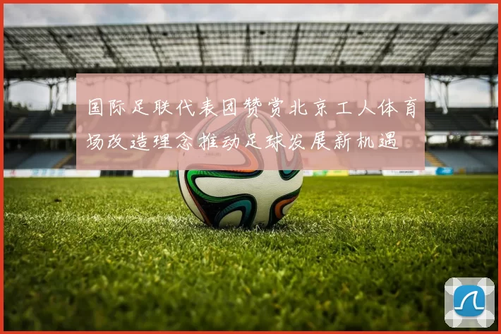 国际足联代表团赞赏北京工人体育场改造理念推动足球发展新机遇