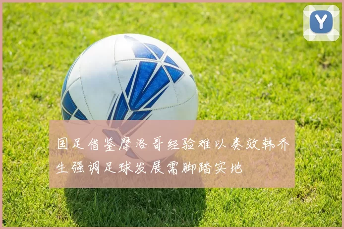 国足借鉴摩洛哥经验难以奏效韩乔生强调足球发展需脚踏实地