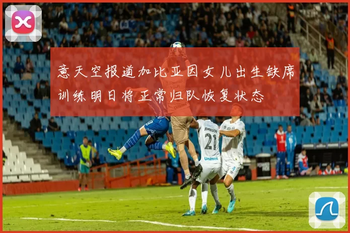 意天空报道加比亚因女儿出生缺席训练明日将正常归队恢复状态