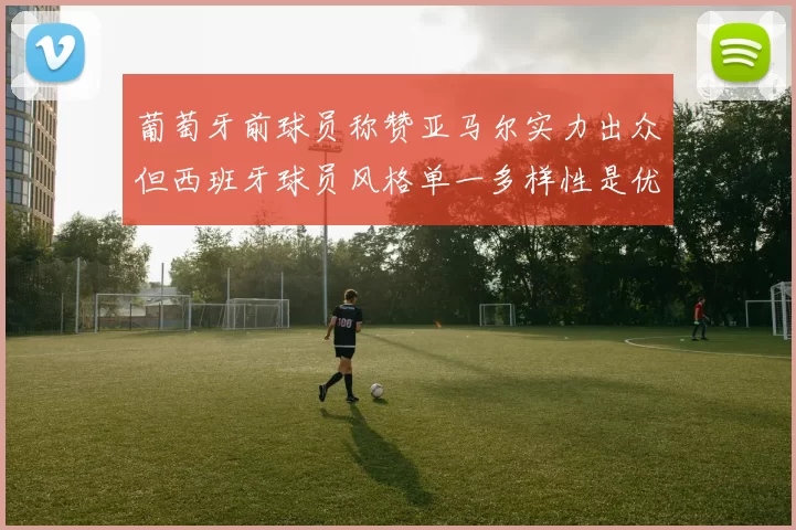 葡萄牙前球员称赞亚马尔实力出众但西班牙球员风格单一多样性是优势