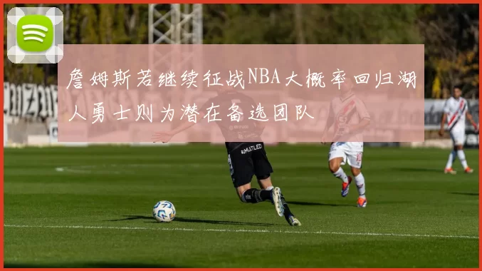 詹姆斯若继续征战NBA大概率回归湖人勇士则为潜在备选团队
