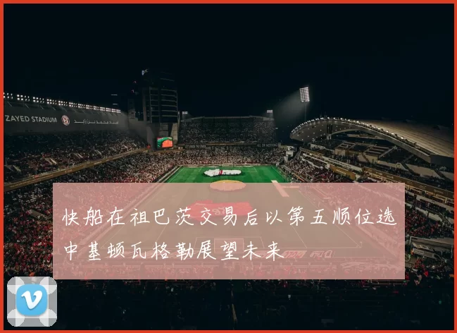 快船在祖巴茨交易后以第五顺位选中基顿瓦格勒展望未来