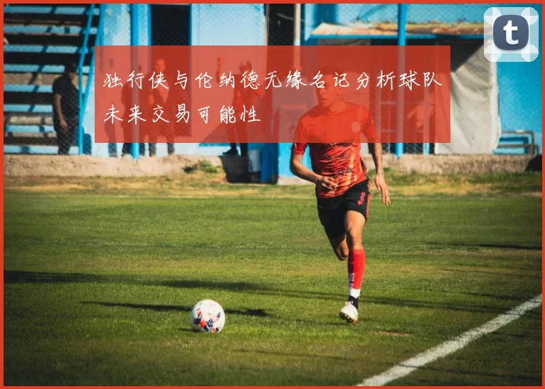 独行侠与伦纳德无缘名记分析球队未来交易可能性