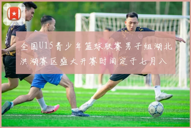 全国U15青少年篮球联赛男子组湖北洪湖赛区盛大开赛时间定于七月八日至十三日