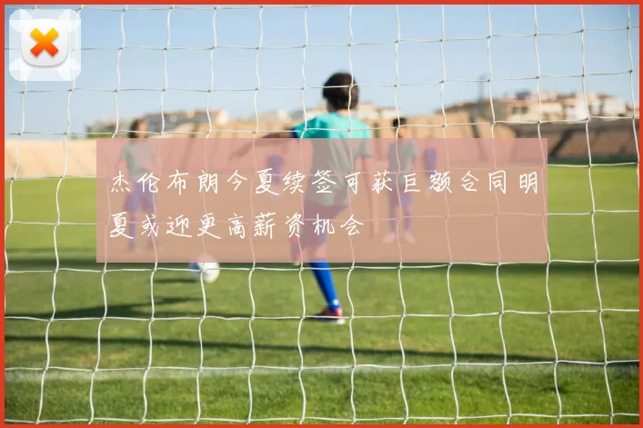 杰伦布朗今夏续签可获巨额合同明夏或迎更高薪资机会