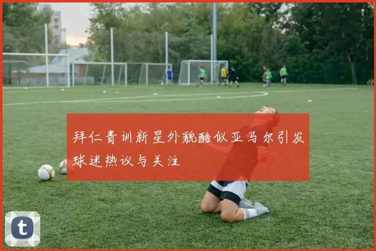 拜仁青训新星外貌酷似亚马尔引发球迷热议与关注