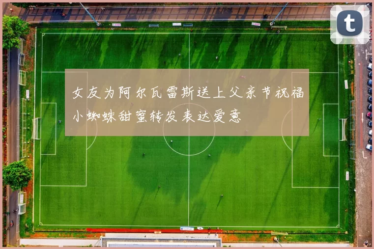 女友为阿尔瓦雷斯送上父亲节祝福小蜘蛛甜蜜转发表达爱意