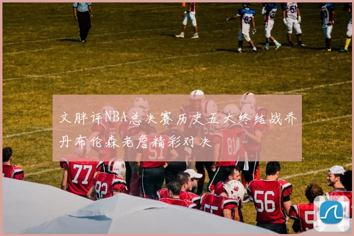 文胖评NBA总决赛历史五大终结战乔丹布伦森老詹精彩对决